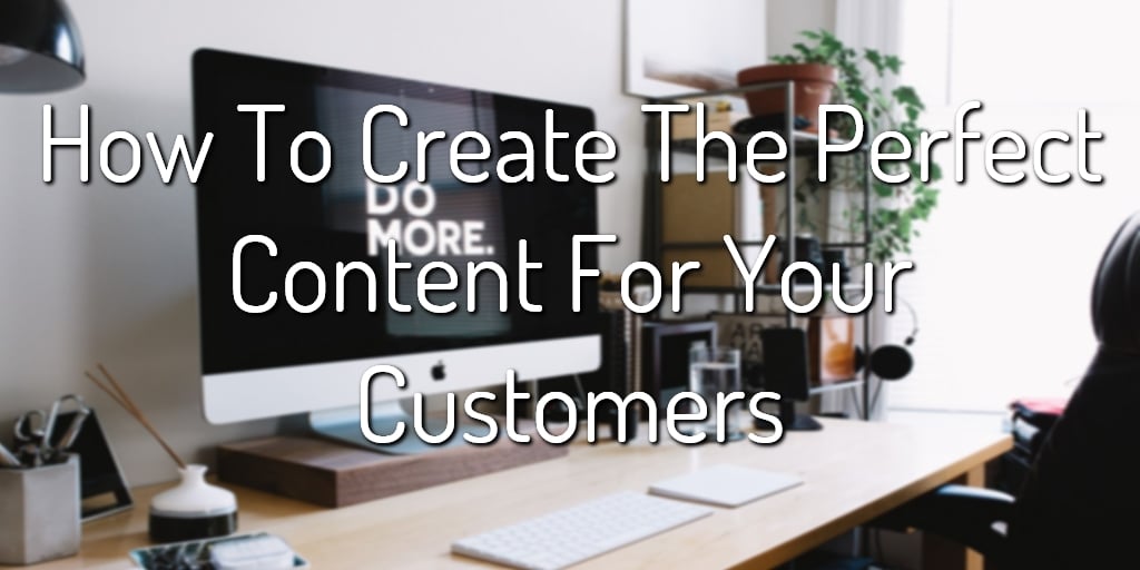 How To Create The Perfect Content For Your Customers 1